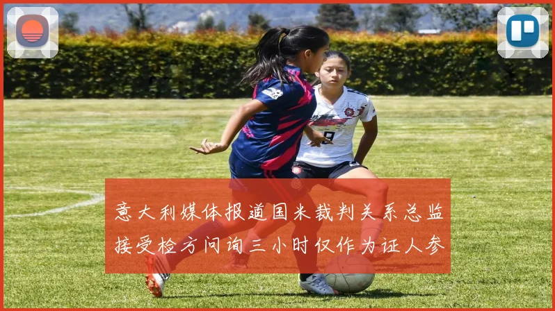 意大利媒体报道国米裁判关系总监接受检方问询三小时仅作为证人参与调查