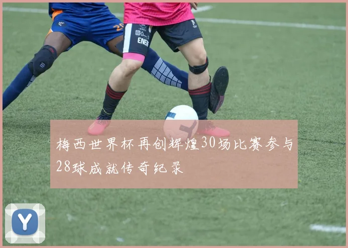 梅西世界杯再创辉煌30场比赛参与28球成就传奇纪录