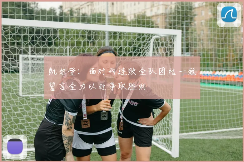 凯尔登：面对两连败全队团结一致誓言全力以赴争取胜利