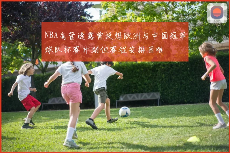 NBA高管透露曾设想欧洲与中国冠军球队杯赛计划但赛程安排困难