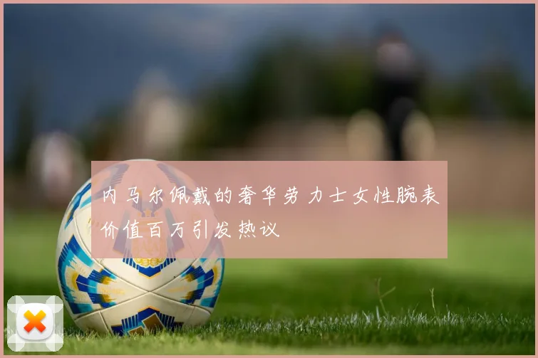 内马尔佩戴的奢华劳力士女性腕表价值百万引发热议