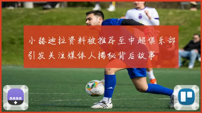 小赫迪拉资料被推荐至中超俱乐部引发关注媒体人揭秘背后故事