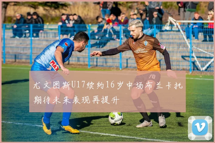 尤文图斯U17续约16岁中场布兰卡托期待未来表现再提升