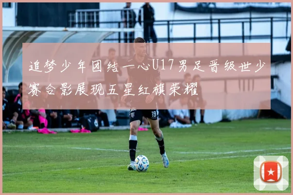 追梦少年团结一心U17男足晋级世少赛合影展现五星红旗荣耀