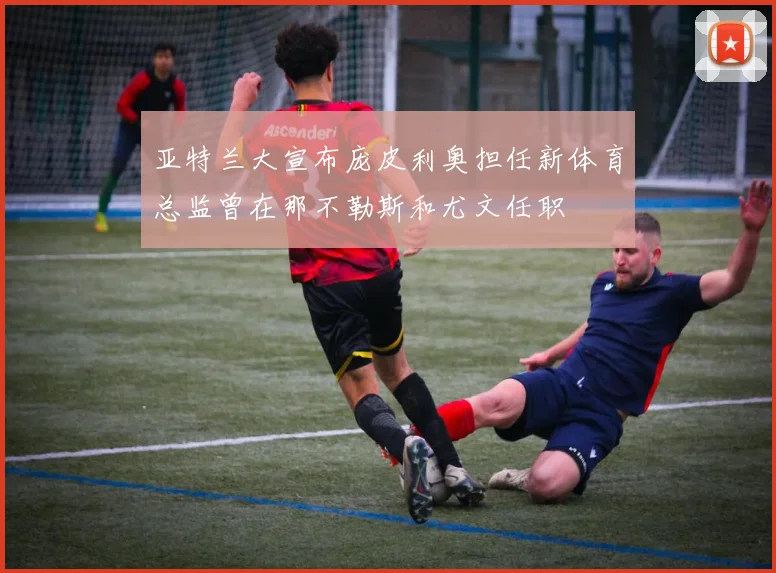亚特兰大宣布庞皮利奥担任新体育总监曾在那不勒斯和尤文任职
