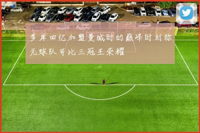 多库回忆加盟曼城时的巅峰时刻称无球队可比三冠王荣耀