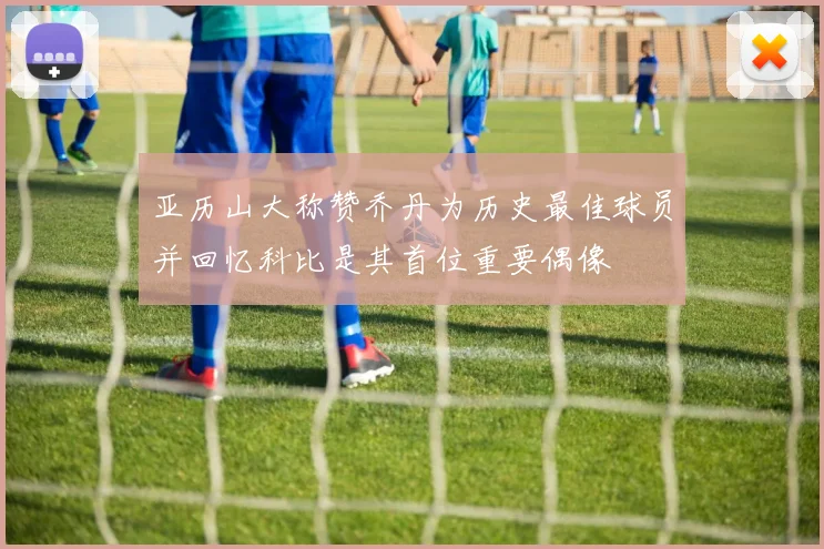 亚历山大称赞乔丹为历史最佳球员并回忆科比是其首位重要偶像