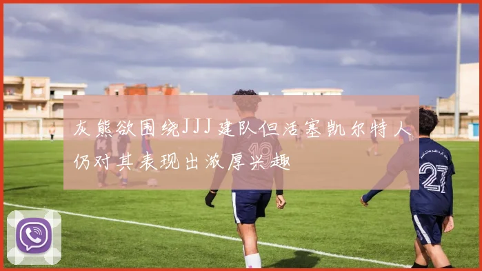 灰熊欲围绕JJJ建队但活塞凯尔特人仍对其表现出浓厚兴趣