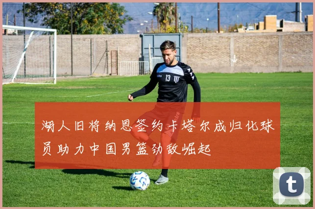 湖人旧将纳恩签约卡塔尔成归化球员助力中国男篮劲敌崛起