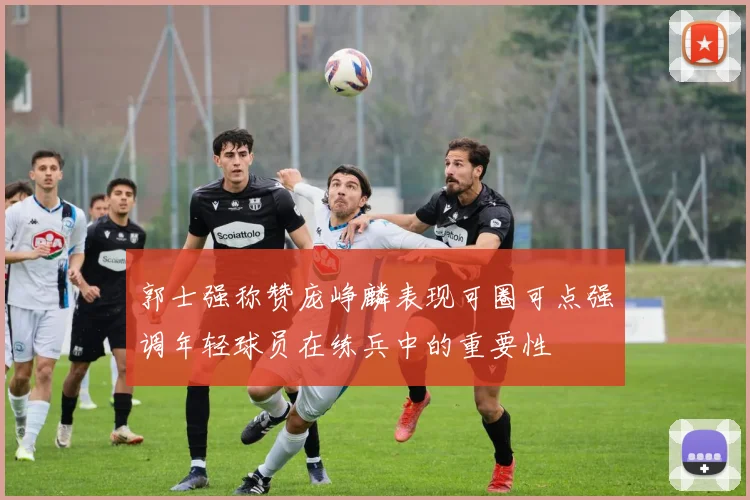 郭士强称赞庞峥麟表现可圈可点强调年轻球员在练兵中的重要性