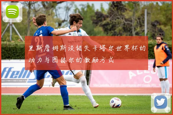 里斯詹姆斯谈错失卡塔尔世界杯的动力与图赫尔的激励方式