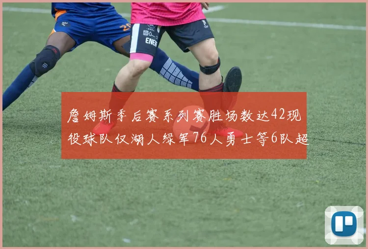 詹姆斯季后赛系列赛胜场数达42现役球队仅湖人绿军76人勇士等6队超越他