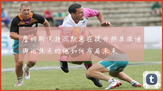 詹姆斯保持沉默意在提升热度深谙舆论焦点的他如何布局未来