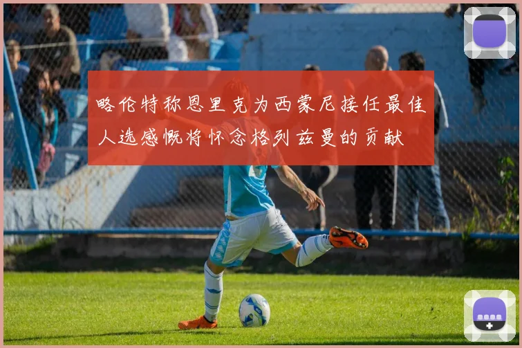 略伦特称恩里克为西蒙尼接任最佳人选感慨将怀念格列兹曼的贡献