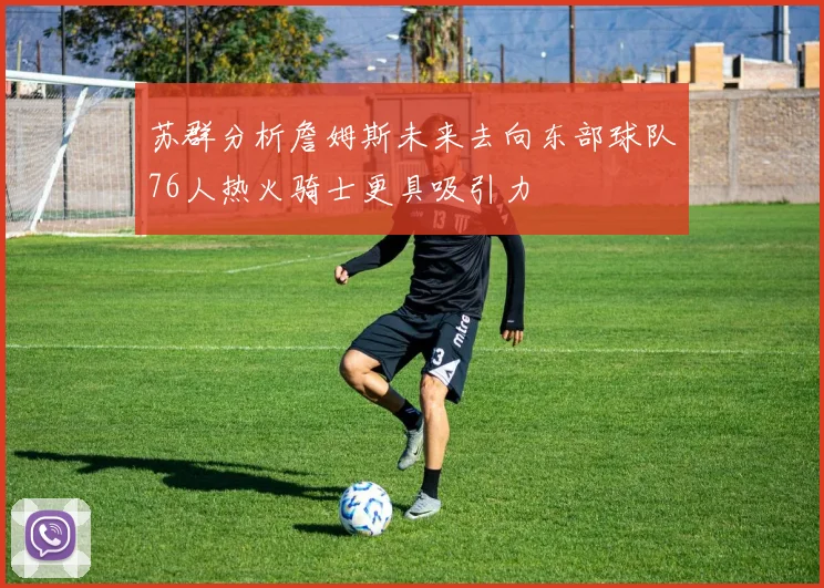 苏群分析詹姆斯未来去向东部球队76人热火骑士更具吸引力