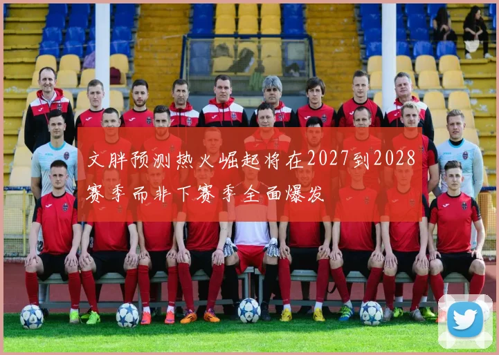 文胖预测热火崛起将在2027到2028赛季而非下赛季全面爆发
