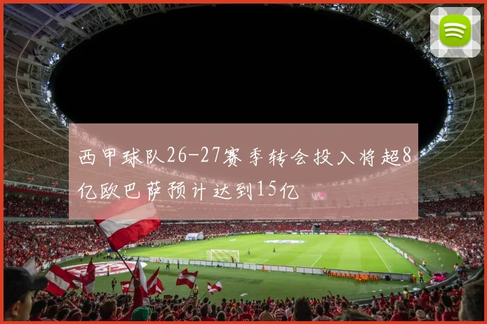 西甲球队26-27赛季转会投入将超8亿欧巴萨预计达到15亿